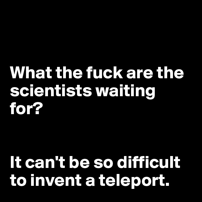 


What the fuck are the scientists waiting for? 


It can't be so difficult to invent a teleport.