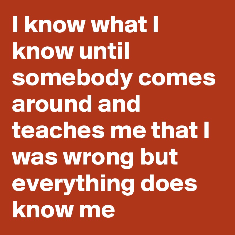 I know what I know until somebody comes around and teaches me that I was wrong but everything does know me