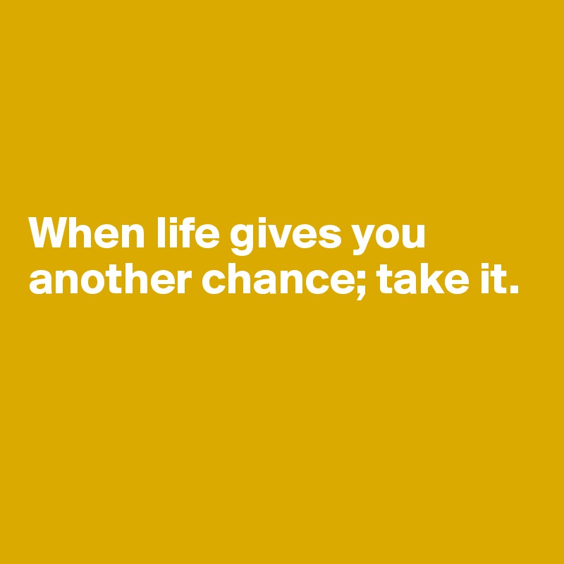 



When life gives you another chance; take it.





