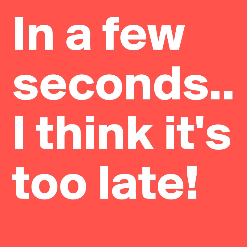 In a few seconds.. I think it's too late! 