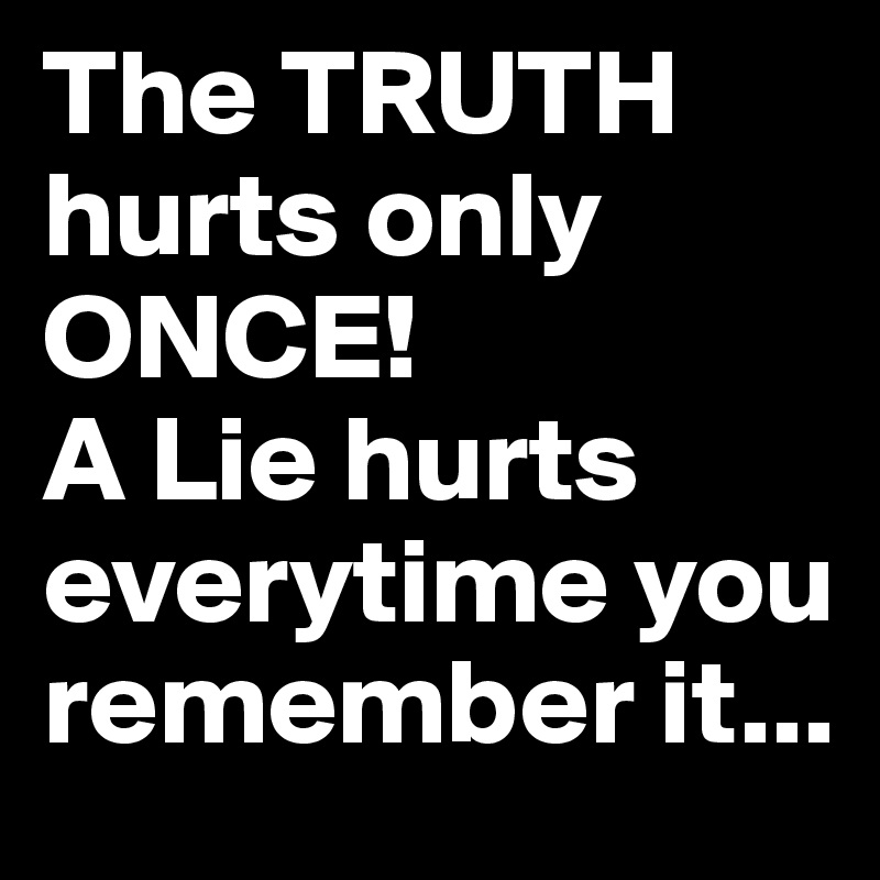 The TRUTH hurts only ONCE! 
A Lie hurts everytime you remember it...