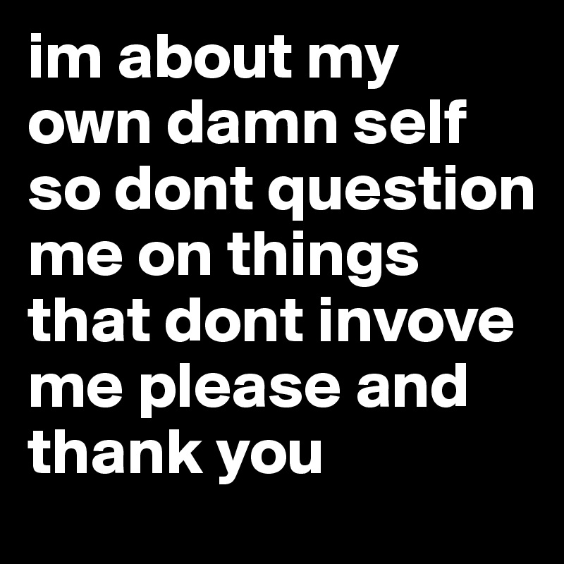 im about my own damn self so dont question me on things that dont invove me please and thank you