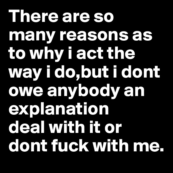 There are so many reasons as to why i act the way i do,but i dont owe anybody an explanation 
deal with it or dont fuck with me. 