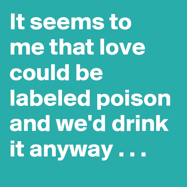 It seems to me that love could be labeled poison and we'd drink it anyway . . .