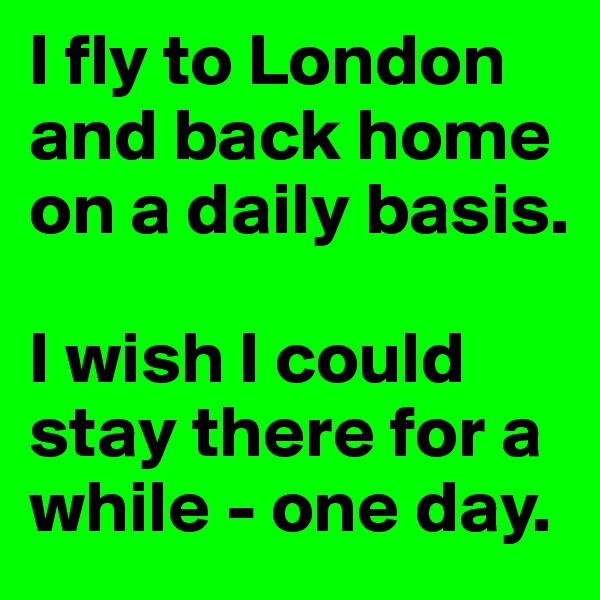 I fly to London and back home on a daily basis.

I wish I could stay there for a while - one day.