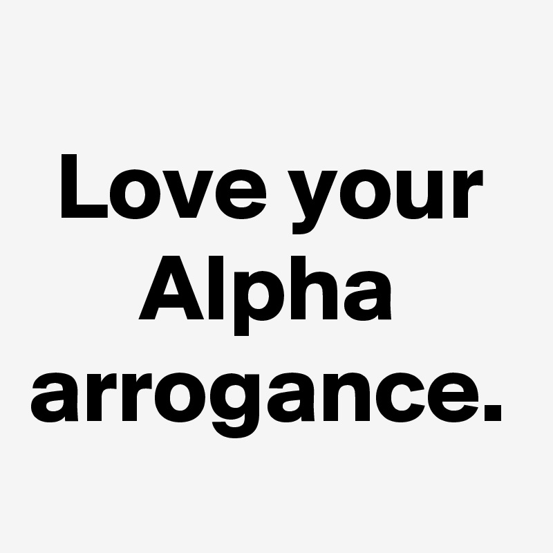 Love your Alpha arrogance.