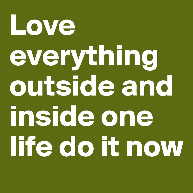 Love everything outside and inside one life do it now