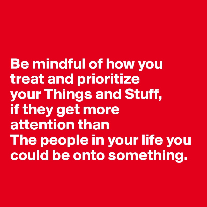


Be mindful of how you treat and prioritize 
your Things and Stuff, 
if they get more 
attention than 
The people in your life you could be onto something.

