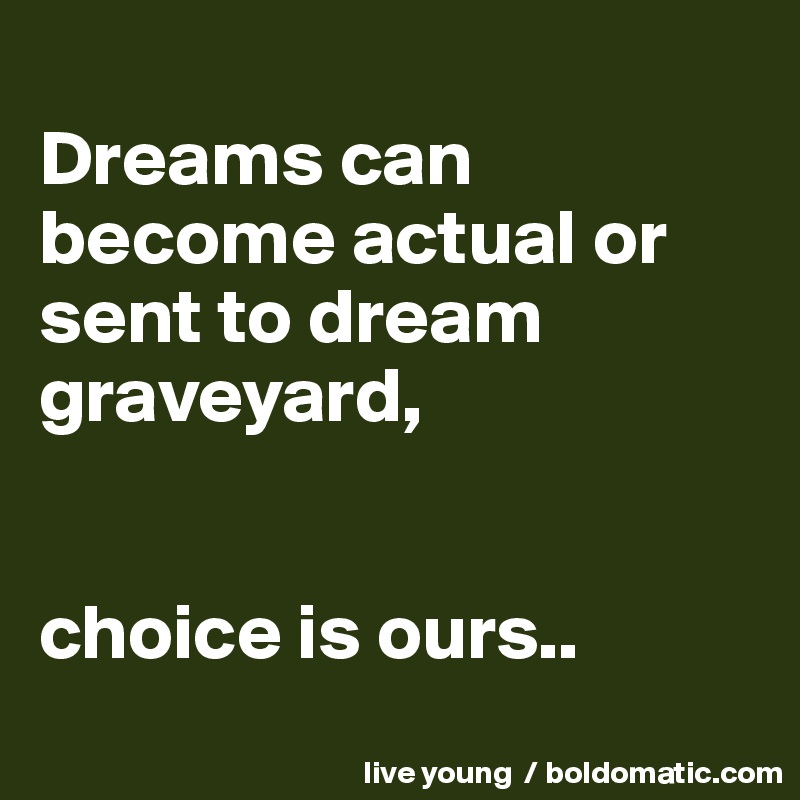 
Dreams can become actual or sent to dream graveyard,


choice is ours..
