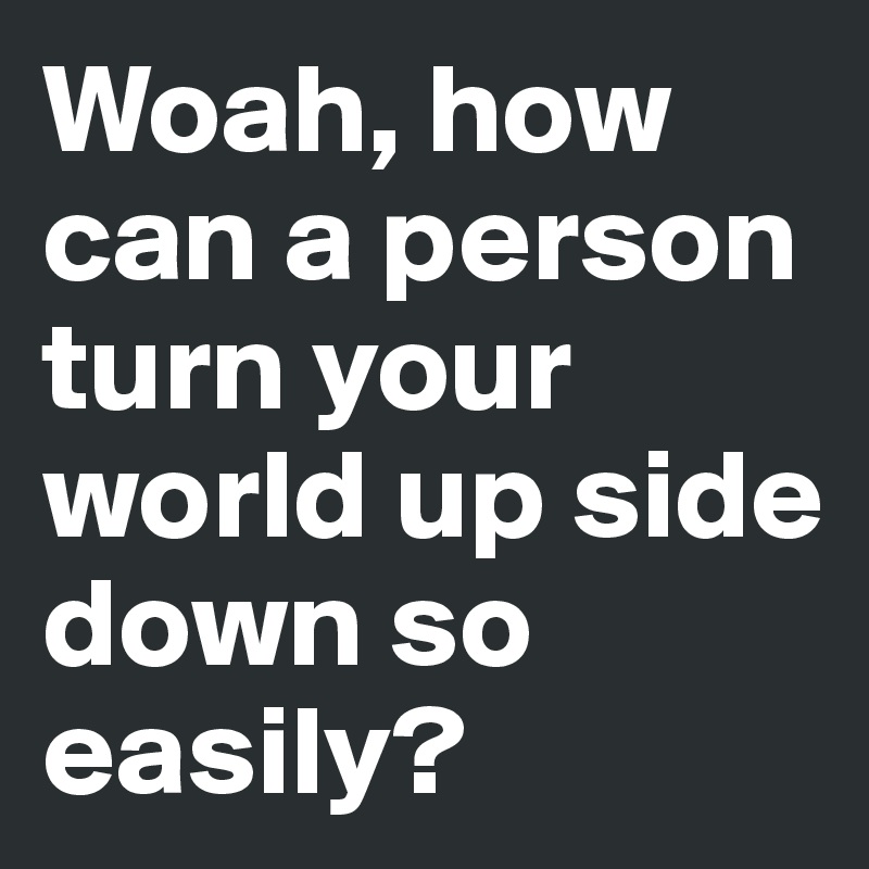 Woah, how can a person turn your world up side down so easily?