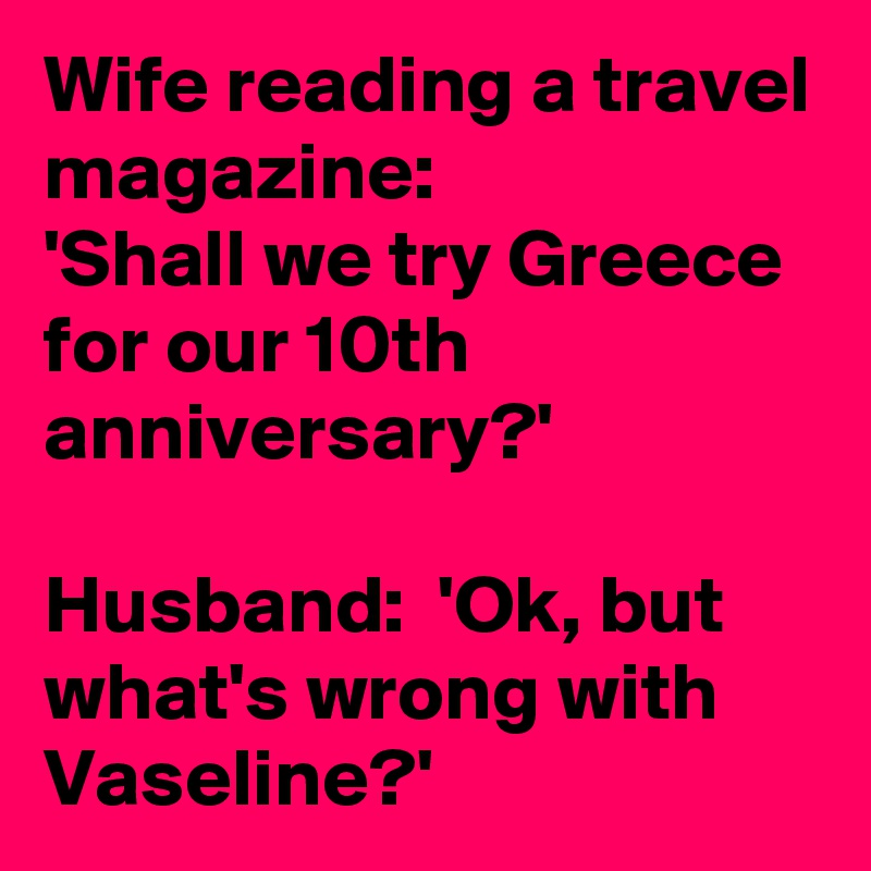 Wife reading a travel magazine:
'Shall we try Greece for our 10th anniversary?'

Husband:  'Ok, but what's wrong with Vaseline?'