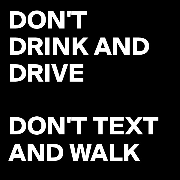 DON'T DRINK AND DRIVE 

DON'T TEXT AND WALK 
