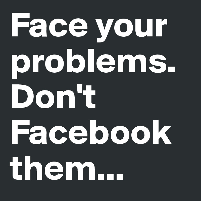 Face your problems. Don't Facebook them...