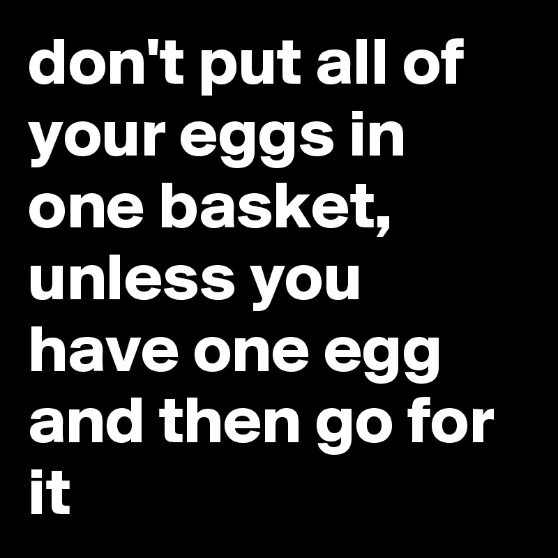 don't put all of your eggs in one basket, unless you have one egg and then go for it