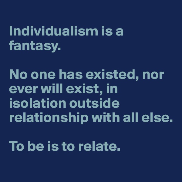 
Individualism is a fantasy. 

No one has existed, nor ever will exist, in isolation outside relationship with all else. 

To be is to relate.
