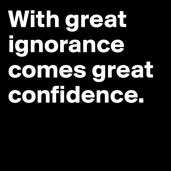 With great ignorance comes great confidence.

