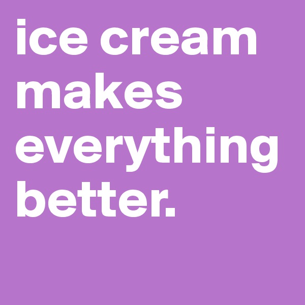 ice cream makes everything better. 
