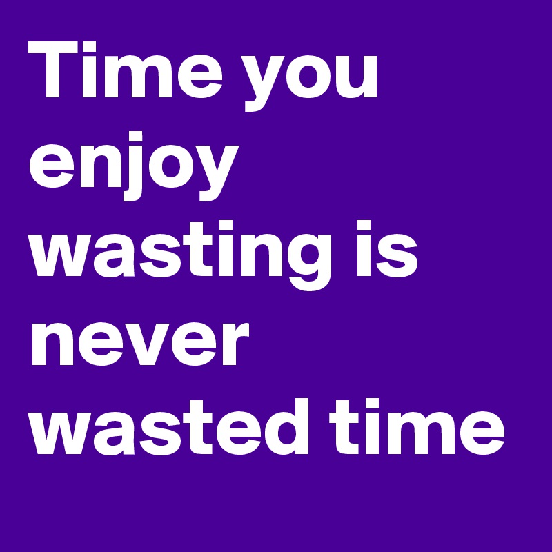 Time you enjoy wasting is never wasted time