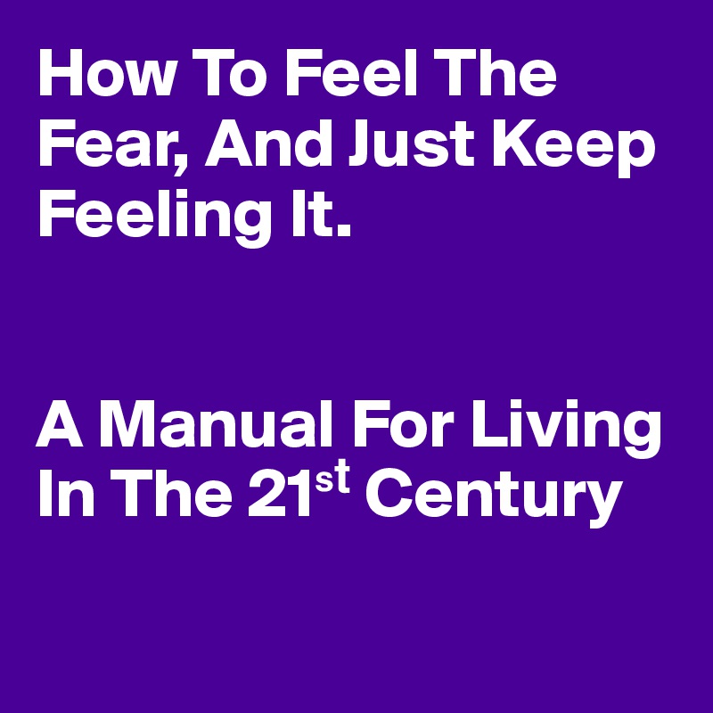 How To Feel The Fear, And Just Keep Feeling It. 


A Manual For Living 
In The 21?? Century

