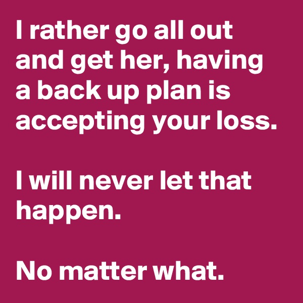 I rather go all out and get her, having a back up plan is accepting your loss.

I will never let that happen.

No matter what.