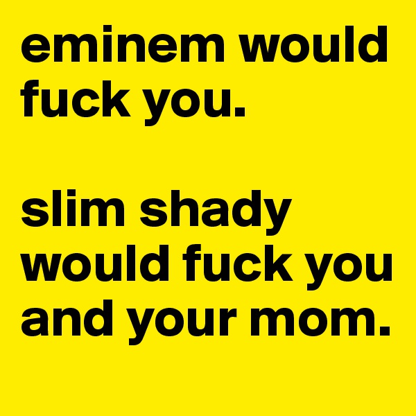 eminem would fuck you. 

slim shady would fuck you and your mom.