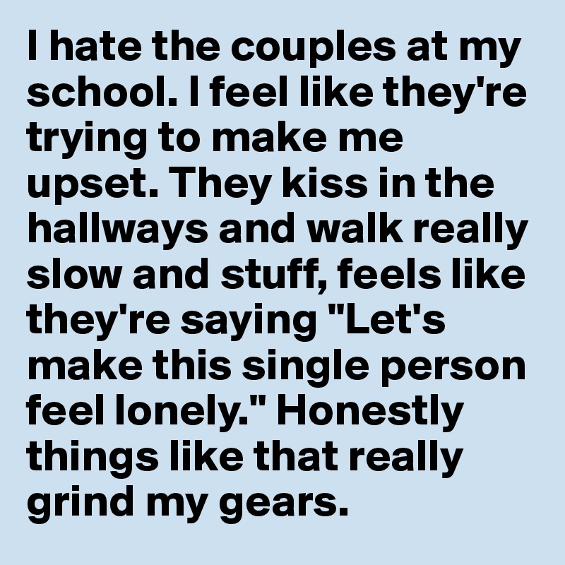 I hate the couples at my school. I feel like they're trying to make me upset. They kiss in the hallways and walk really slow and stuff, feels like they're saying "Let's make this single person feel lonely." Honestly things like that really grind my gears.