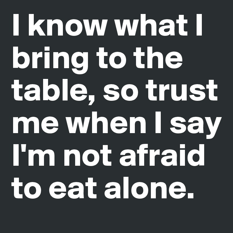 I know what I bring to the table, so trust me when I say I'm not afraid to eat alone. 