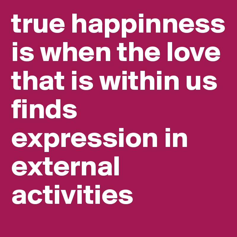 true happinness is when the love that is within us finds expression in external activities