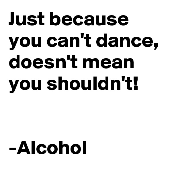 Just because you can't dance, doesn't mean you shouldn't!


-Alcohol