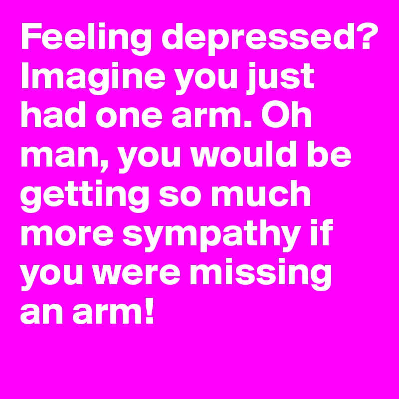 Feeling depressed? Imagine you just had one arm. Oh man, you would be getting so much more sympathy if you were missing an arm!