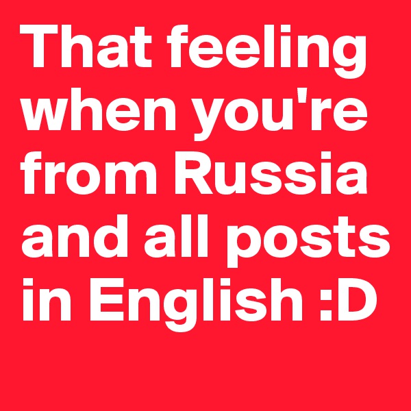That feeling when you're from Russia and all posts in English :D