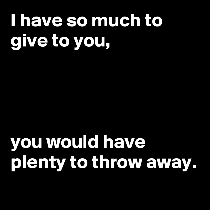 I have so much to give to you,




you would have plenty to throw away.
