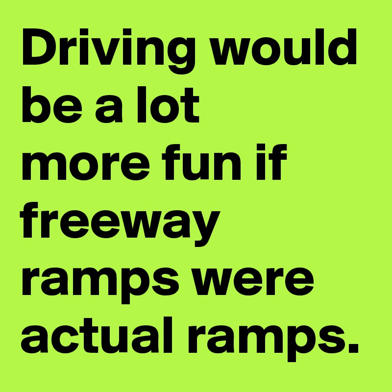 Driving would be a lot 
more fun if freeway ramps were actual ramps.
