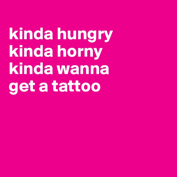 
kinda hungry 
kinda horny 
kinda wanna 
get a tattoo



