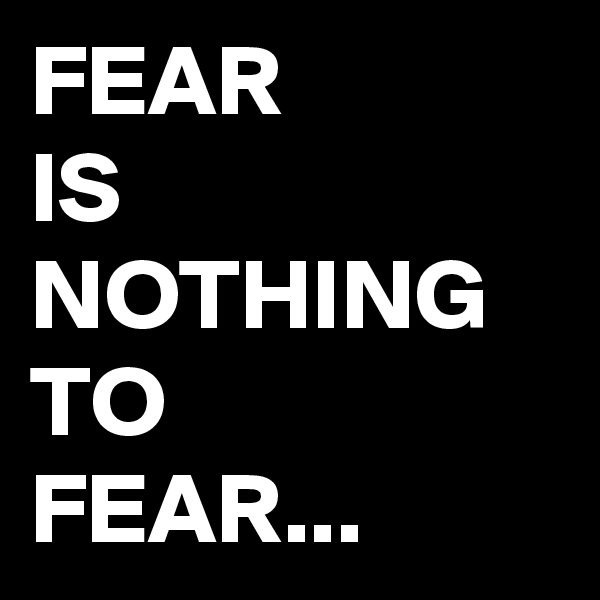 FEAR 
IS NOTHING TO 
FEAR...