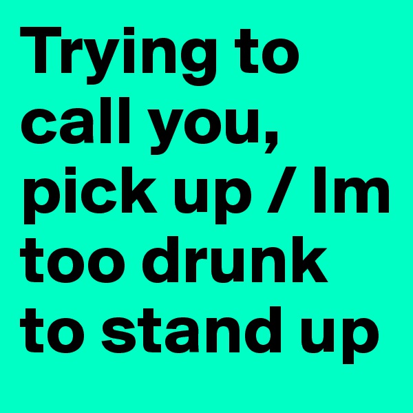 Trying to call you, pick up / Im too drunk to stand up