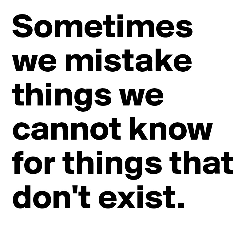 Sometimes we mistake things we cannot know for things that don't exist.