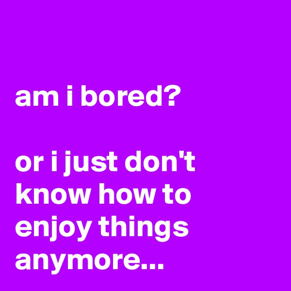 

am i bored?

or i just don't know how to enjoy things anymore...