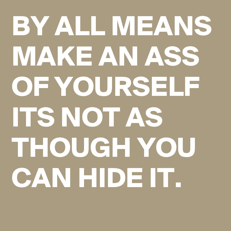 BY ALL MEANS MAKE AN ASS OF YOURSELF 
ITS NOT AS THOUGH YOU CAN HIDE IT. 