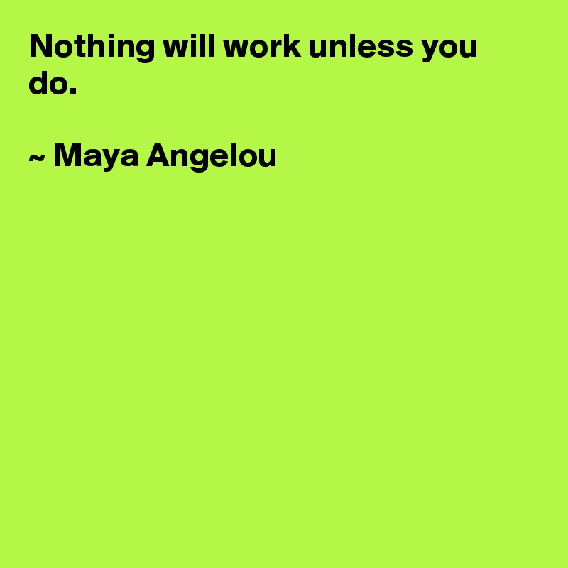 Nothing will work unless you do. 

~ Maya Angelou 









