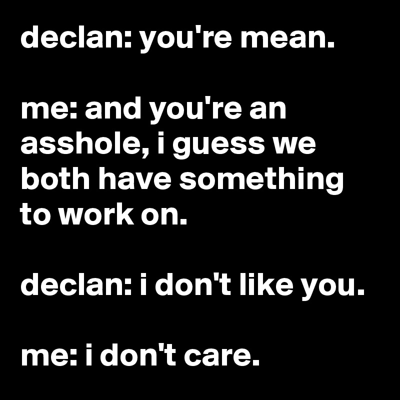 declan: you're mean.

me: and you're an asshole, i guess we both have something to work on.

declan: i don't like you.

me: i don't care.