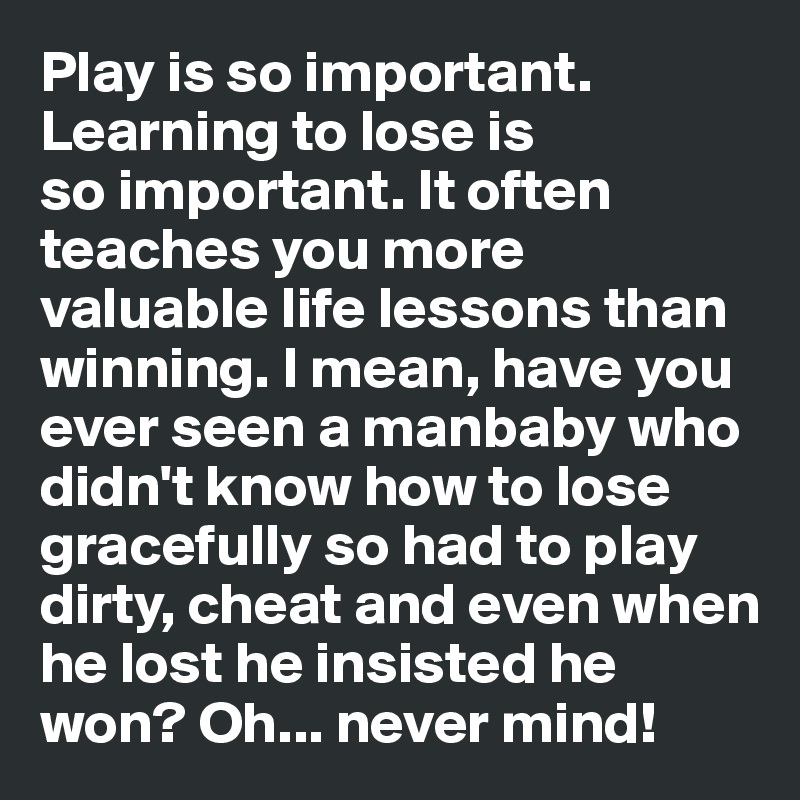 Play is so important. Learning to lose is 
so important. It often
teaches you more  valuable life lessons than winning. I mean, have you ever seen a manbaby who didn't know how to lose gracefully so had to play dirty, cheat and even when he lost he insisted he won? Oh... never mind!
