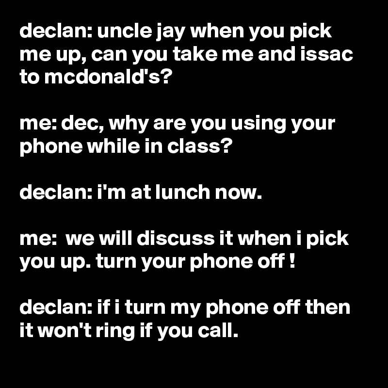 declan: uncle jay when you pick me up, can you take me and issac to mcdonald's?

me: dec, why are you using your phone while in class?

declan: i'm at lunch now.

me:  we will discuss it when i pick you up. turn your phone off !

declan: if i turn my phone off then it won't ring if you call.
