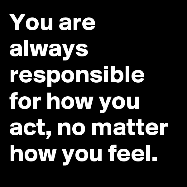 You are always responsible for how you act, no matter how you feel. 