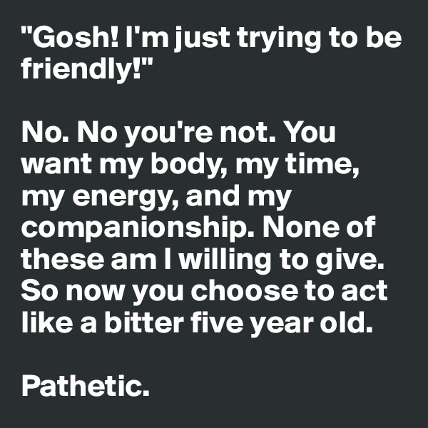 "Gosh! I'm just trying to be friendly!" 

No. No you're not. You want my body, my time, my energy, and my companionship. None of these am I willing to give. So now you choose to act like a bitter five year old.

Pathetic. 