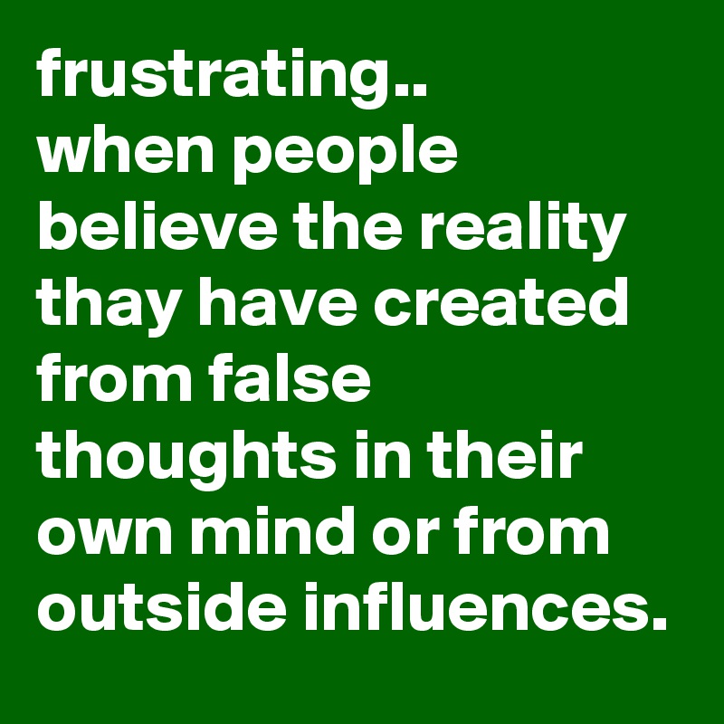 frustrating..
when people believe the reality thay have created from false thoughts in their own mind or from outside influences.