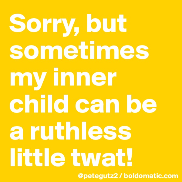 Sorry, but sometimes my inner child can be a ruthless little twat!