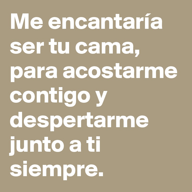 Me encantaría ser tu cama, para acostarme contigo y despertarme junto a ti siempre.
