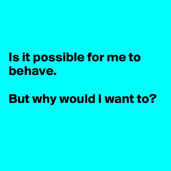


Is it possible for me to behave.

But why would I want to?



