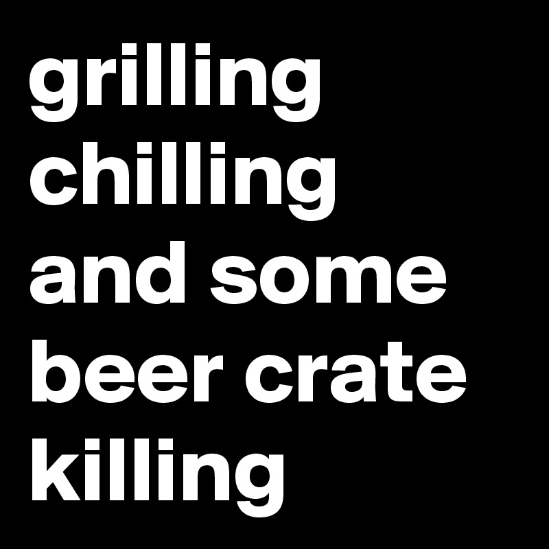 grilling
chilling
and some
beer crate
killing